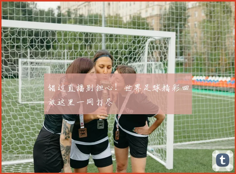 错过直播别担心!世界足球精彩回放这里一网打尽